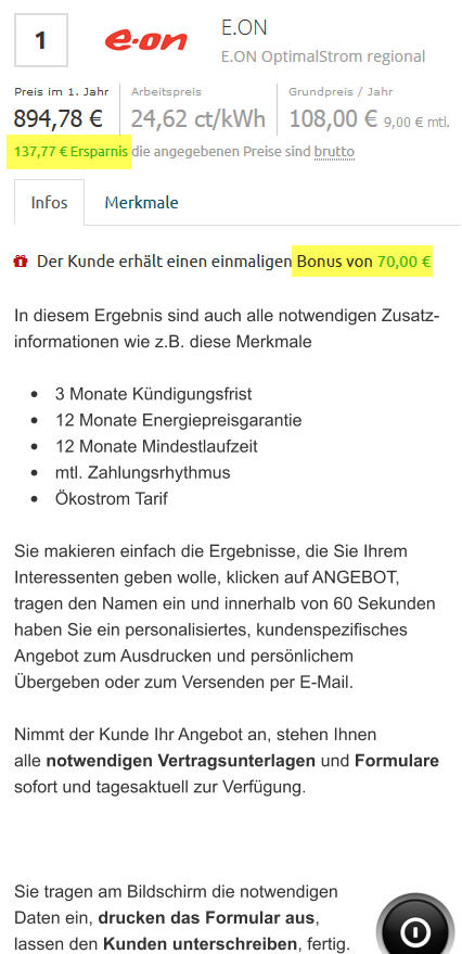In diesem Ergebnis sind auch alle notwendigen Zusatz- informationen wie z.B. diese Merkmale  •	3 Monate Kündigungsfrist •	12 Monate Energiepreisgarantie •	12 Monate Mindestlaufzeit •	mtl. Zahlungsrhythmus •	Ökostrom Tarif  Sie makieren einfach die Ergebnisse, die Sie Ihrem  Interessenten geben wolle, klicken auf ANGEBOT, tragen den Namen ein und innerhalb von 60 Sekunden haben Sie ein personalisiertes, kundenspezifisches  Angebot zum Ausdrucken und persönlichem  Übergeben oder zum Versenden per E-Mail.  Nimmt der Kunde Ihr Angebot an, stehen Ihnen alle notwendigen Vertragsunterlagen und Formulare sofort und tagesaktuell zur Verfügung.     Sie tragen am Bildschirm die notwendigen  Daten ein, drucken das Formular aus,  lassen den Kunden unterschreiben, fertig.